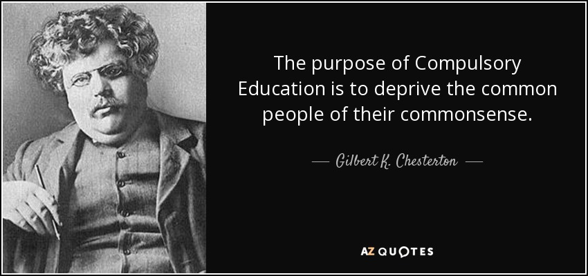 The purpose of Compulsory Education is to deprive the common people of their commonsense. - Gilbert K. Chesterton